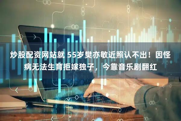 炒股配资网站就 55岁樊亦敏近照认不出！因怪病无法生育拒嫁独子，今靠音乐剧翻红