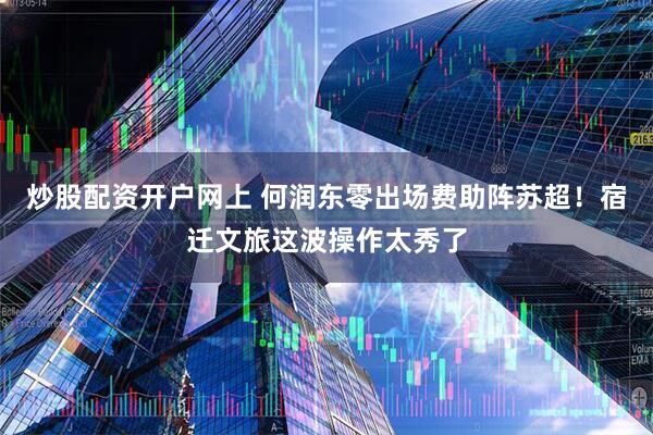炒股配资开户网上 何润东零出场费助阵苏超！宿迁文旅这波操作太秀了