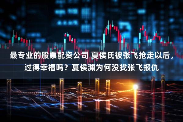 最专业的股票配资公司 夏侯氏被张飞抢走以后，过得幸福吗？夏侯渊为何没找张飞报仇