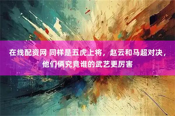 在线配资网 同样是五虎上将，赵云和马超对决，他们俩究竟谁的武艺更厉害