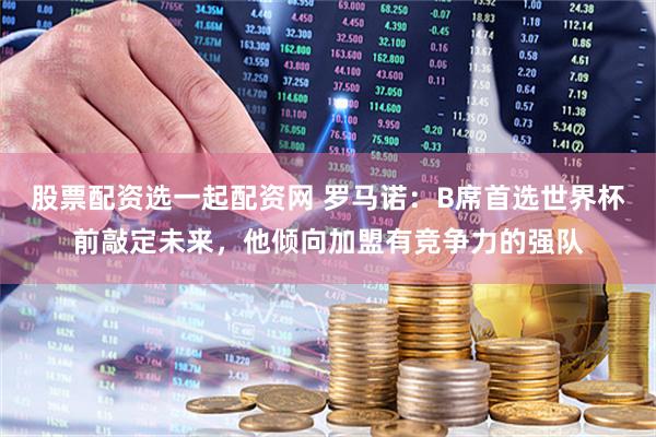 股票配资选一起配资网 罗马诺：B席首选世界杯前敲定未来，他倾向加盟有竞争力的强队