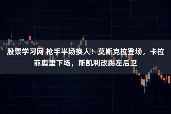 股票学习网 枪手半场换人！莫斯克拉登场，卡拉菲奥里下场，斯凯利改踢左后卫
