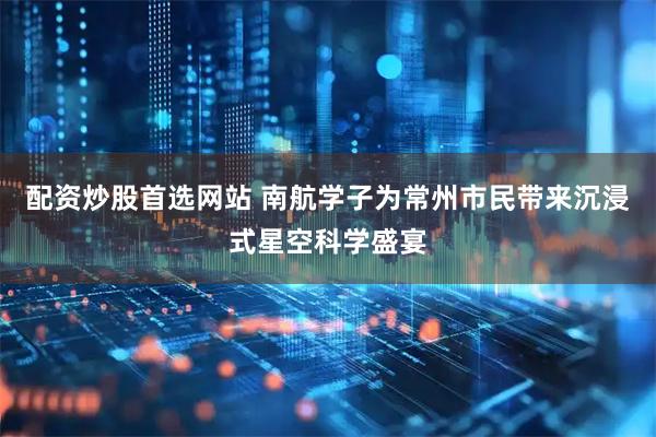 配资炒股首选网站 南航学子为常州市民带来沉浸式星空科学盛宴