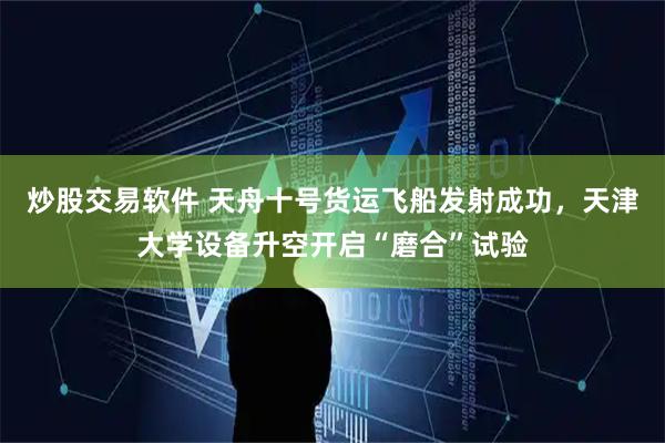 炒股交易软件 天舟十号货运飞船发射成功,天津大学设备升空开启“磨合”试验