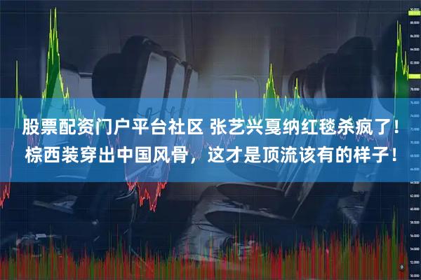 股票配资门户平台社区 张艺兴戛纳红毯杀疯了！棕西装穿出中国风骨，这才是顶流该有的样子！