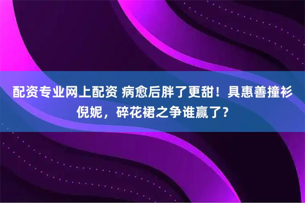 配资专业网上配资 病愈后胖了更甜！具惠善撞衫倪妮，碎花裙之争谁赢了？