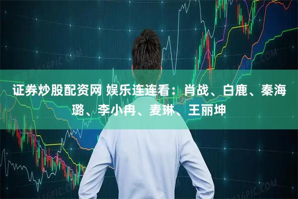证券炒股配资网 娱乐连连看：肖战、白鹿、秦海璐、李小冉、麦琳、王丽坤
