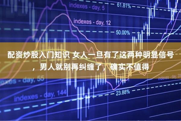 配资炒股入门知识 女人一旦有了这两种明显信号，男人就别再纠缠了，确实不值得