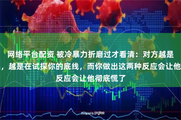 网络平台配资 被冷暴力折磨过才看清：对方越是冷漠疏远，越是在试探你的底线，而你做出这两种反应会让他彻底慌了