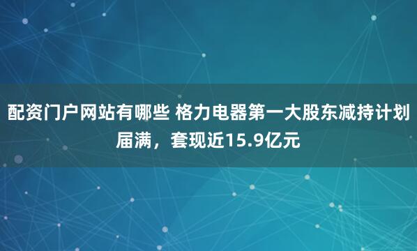 配资门户网站有哪些 格力电器第一大股东减持计划届满，套现近15.9亿元