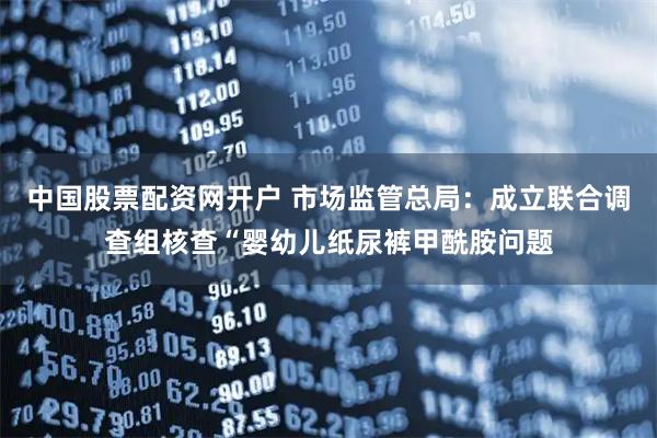 中国股票配资网开户 市场监管总局：成立联合调查组核查“婴幼儿纸尿裤甲酰胺问题
