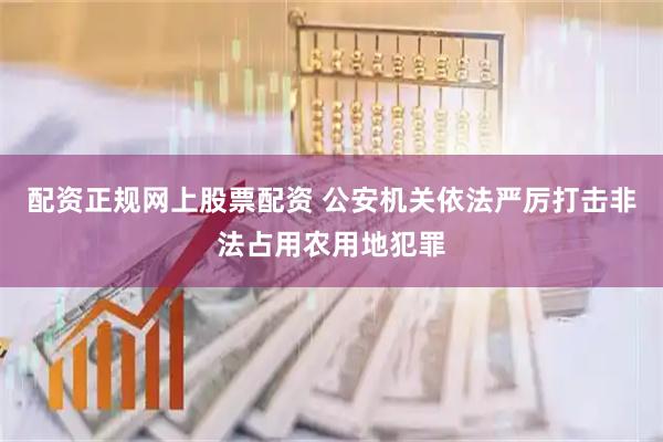 配资正规网上股票配资 公安机关依法严厉打击非法占用农用地犯罪