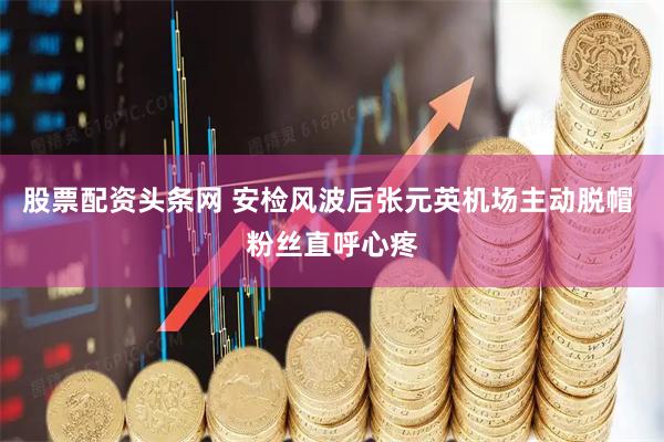股票配资头条网 安检风波后张元英机场主动脱帽 粉丝直呼心疼