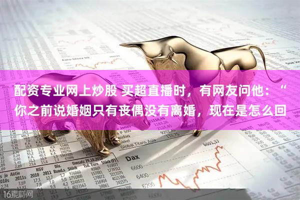 配资专业网上炒股 买超直播时，有网友问他：“你之前说婚姻只有丧偶没有离婚，现在是怎么回