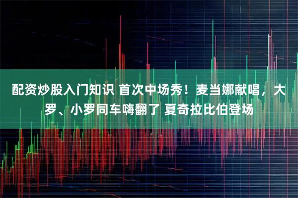 配资炒股入门知识 首次中场秀！麦当娜献唱，大罗、小罗同车嗨翻了 夏奇拉比伯登场