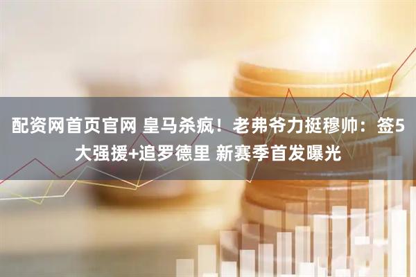 配资网首页官网 皇马杀疯！老弗爷力挺穆帅：签5大强援+追罗德里 新赛季首发曝光