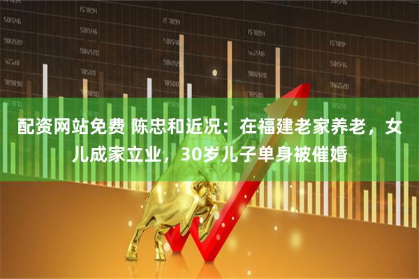 配资网站免费 陈忠和近况：在福建老家养老，女儿成家立业，30岁儿子单身被催婚
