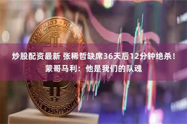 炒股配资最新 张稀哲缺席36天后12分钟绝杀！蒙哥马利：他是我们的队魂
