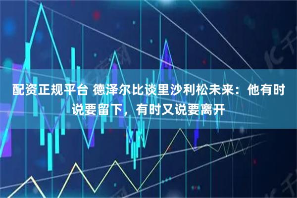 配资正规平台 德泽尔比谈里沙利松未来：他有时说要留下，有时又说要离开