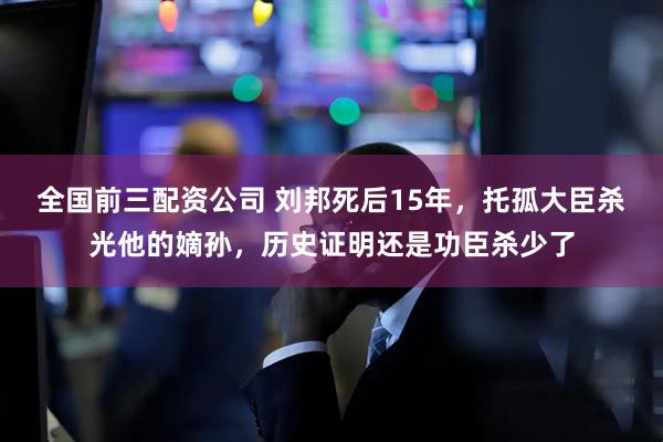 全国前三配资公司 刘邦死后15年，托孤大臣杀光他的嫡孙，历史证明还是功臣杀少了