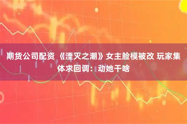期货公司配资 《湮灭之潮》女主脸模被改 玩家集体求回调：动她干啥
