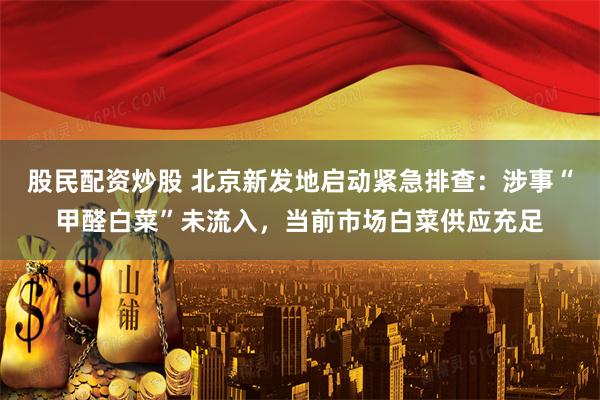 股民配资炒股 北京新发地启动紧急排查：涉事“甲醛白菜”未流入，当前市场白菜供应充足