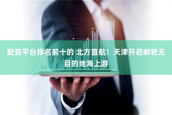 配资平台排名前十的 北方首航！天津开启邮轮无目的地海上游