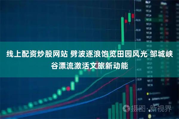 线上配资炒股网站 劈波逐浪饱览田园风光 邹城峡谷漂流激活文旅新动能
