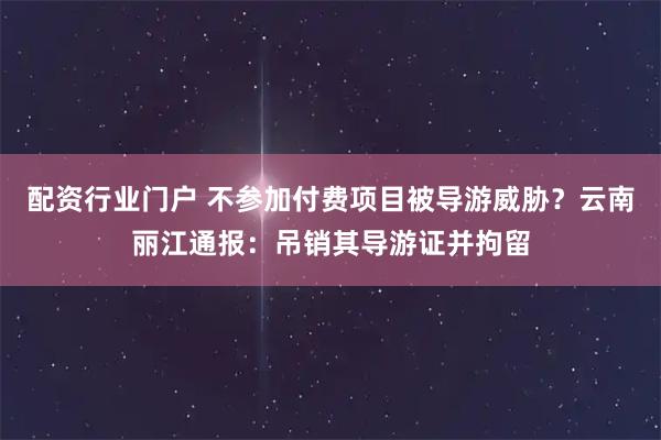 配资行业门户 不参加付费项目被导游威胁？云南丽江通报：吊销其导游证并拘留