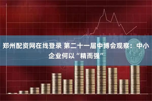 郑州配资网在线登录 第二十一届中博会观察：中小企业何以“精而强”