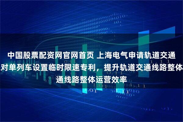 中国股票配资网官网首页 上海电气申请轨道交通信号系统对单列车设置临时限速专利，提升轨道交通线路整体运营效率